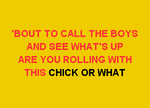 'BOUT TO CALL THE BOYS
AND SEE WHAT'S UP
ARE YOU ROLLING WITH
THIS CHICK OR WHAT