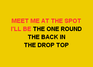 MEET ME AT THE SPOT
I'LL BE THE ONE ROUND
THE BACK IN
THE DROP TOP