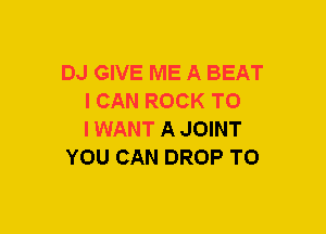 DJ GIVE ME A BEAT
I CAN ROCK TO
IWANT A JOINT

YOU CAN DROP TO