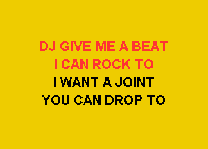 DJ GIVE ME A BEAT
I CAN ROCK TO
IWANT A JOINT

YOU CAN DROP TO
