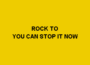 ROCK TO
YOU CAN STOP IT NOW