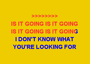 ?)D3)Db'b'i't

IS IT GOING IS IT GOING
IS IT GOING IS IT GOING
I DON'T KNOW WHAT
YOU'RE LOOKING FOR