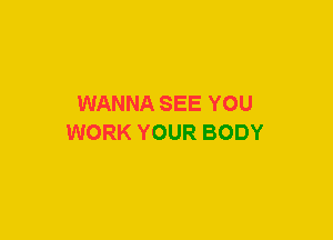 WANNA SEE YOU
WORK YOUR BODY