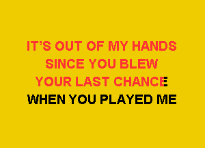 ITS OUT OF MY HANDS
SINCE YOU BLEW
YOUR LAST CHANCE
WHEN YOU PLAYED ME