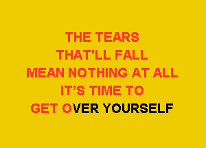 THE TEARS
THAT'LL FALL
MEAN NOTHING AT ALL
ITS TIME TO
GET OVER YOURSELF