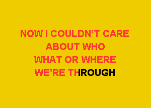 NOW I COULDWT CARE
ABOUT WHO
WHAT 0R WHERE
WERE THROUGH