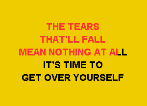 THE TEARS
THAT'LL FALL
MEAN NOTHING AT ALL
ITS TIME TO
GET OVER YOURSELF