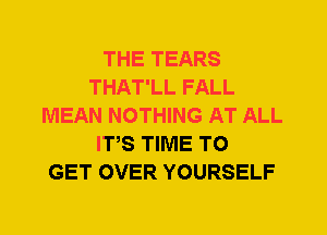 THE TEARS
THAT'LL FALL
MEAN NOTHING AT ALL
ITS TIME TO
GET OVER YOURSELF