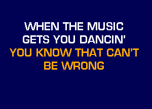 WHEN THE MUSIC
GETS YOU DANCIN'
YOU KNOW THAT CAN'T
BE WRONG