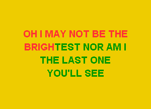 OH I MAY NOT BE THE
BRIGHTEST NOR AM I
THE LAST ONE
YOU'LL SEE