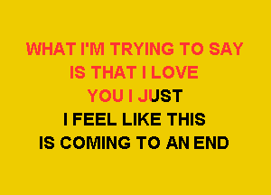 WHAT I'M TRYING TO SAY
IS THAT I LOVE
YOU I JUST
I FEEL LIKE THIS
IS COMING TO AN END