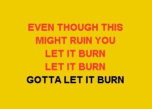 EVEN THOUGH THIS
MIGHT RUIN YOU
LET IT BURN
LET IT BURN
GOTTA LET IT BURN