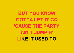 BUT YOU KNOW
GOTTA LET IT GO
CAUSE THE PARTY
AIN'T JUMPIN'
LIKE IT USED TO