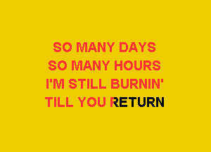 SO MANY DAYS
SO MANY HOURS
I'M STILL BURNIN'
TILL YOU RETURN