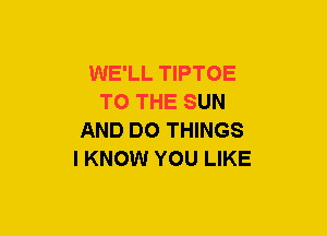 WE'LL TIPTOE
TO THE SUN
AND DO THINGS
I KNOW YOU LIKE