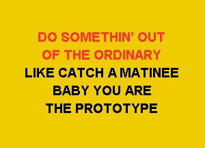 DO SOMETHIW OUT
OF THE ORDINARY
LIKE CATCH A MATINEE
BABY YOU ARE
THE PROTOTYPE