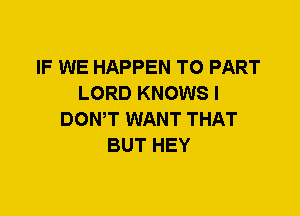 IF WE HAPPEN T0 PART
LORD KNOWS I
DOWT WANT THAT
BUT HEY