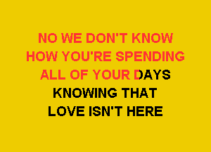 N0 WE DON'T KNOW
HOW YOU'RE SPENDING
ALL OF YOUR DAYS
KNOWING THAT
LOVE ISN'T HERE