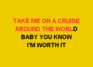TAKE ME ON A CRUISE
AROUND THE WORLD
BABY YOU KNOW
I'M WORTH IT