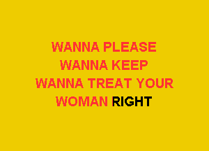 WANNA PLEASE
WANNA KEEP
WANNA TREAT YOUR
WOMAN RIGHT
