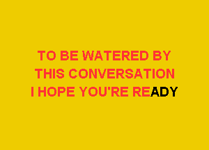 TO BE WATERED BY
THIS CONVERSATION
I HOPE YOU'RE READY