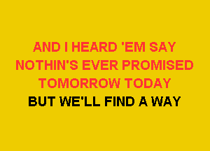 AND I HEARD 'EM SAY
NOTHIN'S EVER PROMISED
TOMORROW TODAY
BUT WE'LL FIND A WAY