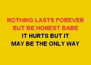 NOTHING LASTS FOREVER
BUT BE HONEST BABE
IT HURTS BUT IT
MAY BE THE ONLY WAY