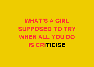 WHAT'S A GIRL
SUPPOSED TO TRY
WHEN ALL YOU DO

IS CRITICISE