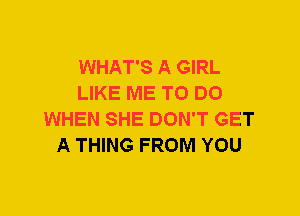 WHAT'S A GIRL
LIKE ME TO DO
WHEN SHE DON'T GET
A THING FROM YOU