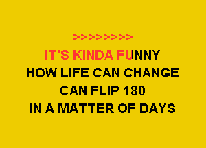 IT'S KINDA FUNNY
HOW LIFE CAN CHANGE
CAN FLIP 180
IN A MATTER OF DAYS