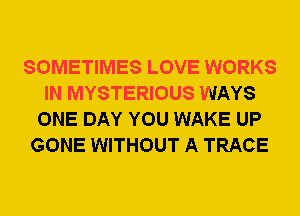 SOMETIMES LOVE WORKS
IN MYSTERIOUS WAYS
ONE DAY YOU WAKE UP
GONE WITHOUT A TRACE