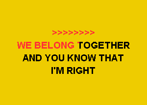 WE BELONG TOGETHER
AND YOU KNOW THAT
I'M RIGHT