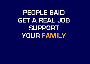 PEOPLE SAID
GET A REAL JOB
SUPPORT

YOUR FAMILY