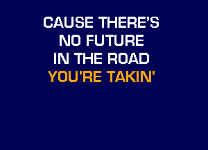 CAUSE THERES
N0 FUTURE
IN THE ROAD

YOU'RE TAKIM