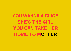 YOU WANNA A SLICE
SHE'S THE GIRL
YOU CAN TAKE HER
HOME T0 MOTHER