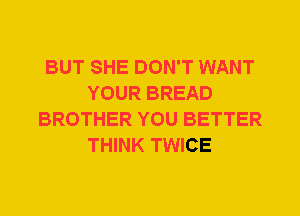 BUT SHE DON'T WANT
YOUR BREAD
BROTHER YOU BETTER
THINK TWICE