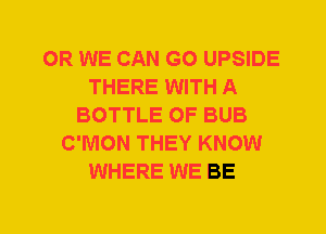 0R WE CAN G0 UPSIDE
THERE WITH A
BOTTLE 0F BUB
C'MON THEY KNOW
WHERE WE BE