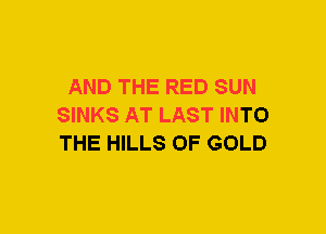 AND THE RED SUN
SINKS AT LAST INTO
THE HILLS OF GOLD