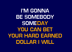 I'M GONNA
BE SOMEBODY
SOMEDAY
YOU CAN BET
YOUR HARD EARNED
DOLLAR I WLL