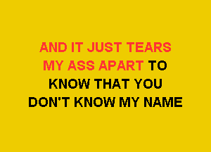 AND IT JUST TEARS
MY ASS APART TO
KNOW THAT YOU
DON'T KNOW MY NAME