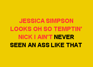 JESSICA SIMPSON
LOOKS 0H SO TEMPTIN'
NICK I AIN'T NEVER
SEEN AN ASS LIKE THAT