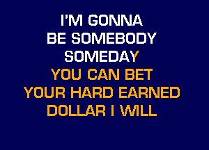 I'M GONNA
BE SOMEBODY
SOMEDAY
YOU CAN BET
YOUR HARD EARNED
DOLLAR I NLL