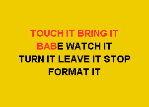 TOUCH IT BRING IT
BABE WATCH IT
TURN IT LEAVE IT STOP
FORMAT IT