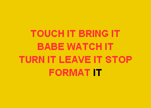 TOUCH IT BRING IT
BABE WATCH IT
TURN IT LEAVE IT STOP
FORMAT IT