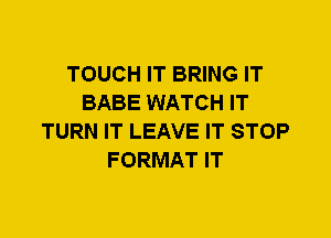 TOUCH IT BRING IT
BABE WATCH IT
TURN IT LEAVE IT STOP
FORMAT IT