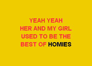 YEAH YEAH
HER AND MY GIRL
USED TO BE THE
BEST OF HOMIES