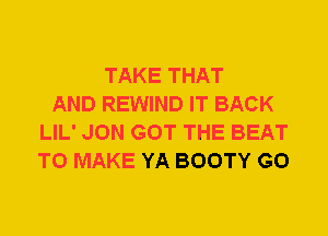 TAKE THAT
AND REWIND IT BACK
LIL' JON GOT THE BEAT
TO MAKE YA BOOTY G0