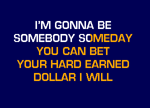 I'M GONNA BE
SOMEBODY SOMEDAY
YOU CAN BET
YOUR HARD EARNED
DOLLAR I WILL