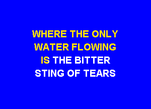 WHERE THE ONLY
WATER FLOWING

IS THE BITTER
STING OF TEARS