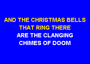 AND THE CHRISTMAS BELLS
THAT RING THERE
ARE THE CLANGING
CHIMES OF DOOM